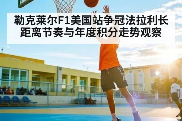勒克莱尔F1美国站争冠法拉利长距离节奏与年度积分走势观察